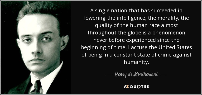 A single nation that has succeeded in lowering the intelligence, the morality, the quality of the human race almost throughout the globe is a phenomenon never before experienced since the beginning of time. I accuse the United States of being in a constant state of crime against humanity. - Henry de Montherlant