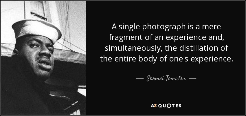 A single photograph is a mere fragment of an experience and, simultaneously, the distillation of the entire body of one's experience. - Shomei Tomatsu