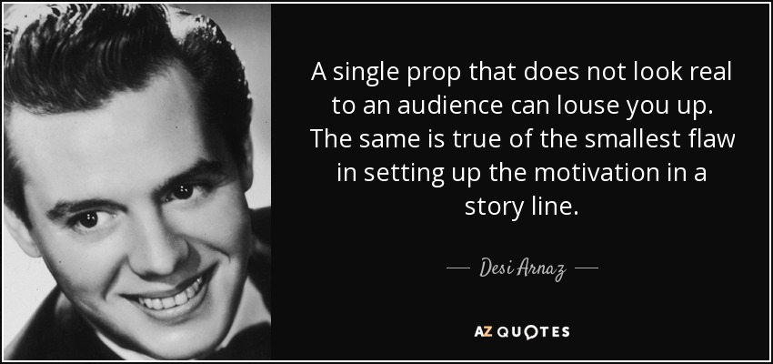 A single prop that does not look real to an audience can louse you up. The same is true of the smallest flaw in setting up the motivation in a story line. - Desi Arnaz