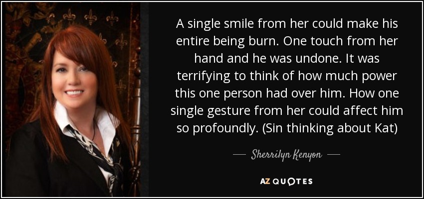 A single smile from her could make his entire being burn. One touch from her hand and he was undone. It was terrifying to think of how much power this one person had over him. How one single gesture from her could affect him so profoundly. (Sin thinking about Kat) - Sherrilyn Kenyon