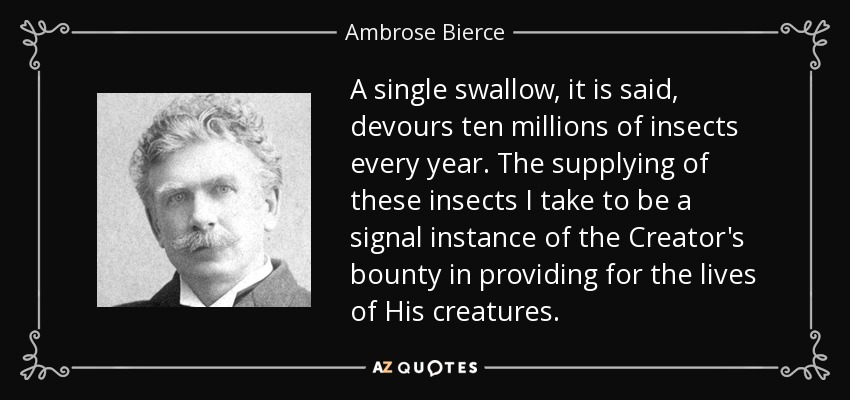 A single swallow, it is said, devours ten millions of insects every year. The supplying of these insects I take to be a signal instance of the Creator's bounty in providing for the lives of His creatures. - Ambrose Bierce