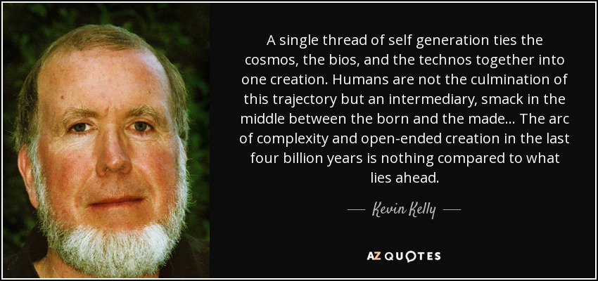A single thread of self generation ties the cosmos, the bios, and the technos together into one creation. Humans are not the culmination of this trajectory but an intermediary, smack in the middle between the born and the made... The arc of complexity and open-ended creation in the last four billion years is nothing compared to what lies ahead. - Kevin Kelly