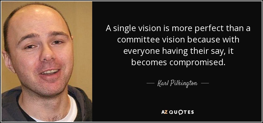 A single vision is more perfect than a committee vision because with everyone having their say, it becomes compromised. - Karl Pilkington