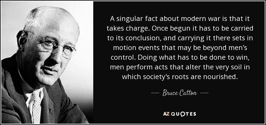 A singular fact about modern war is that it takes charge. Once begun it has to be carried to its conclusion, and carrying it there sets in motion events that may be beyond men's control. Doing what has to be done to win, men perform acts that alter the very soil in which society's roots are nourished. - Bruce Catton
