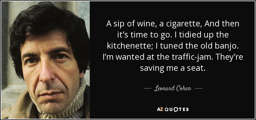 A sip of wine, a cigarette, And then it’s time to go. I tidied up the kitchenette; I tuned the old banjo. I’m wanted at the traffic-jam. They’re saving me a seat. - Leonard Cohen