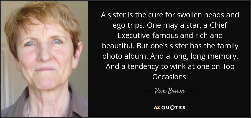 A sister is the cure for swollen heads and ego trips. One may a star, a Chief Executive-famous and rich and beautiful. But one's sister has the family photo album. And a long, long memory. And a tendency to wink at one on Top Occasions. - Pam Brown