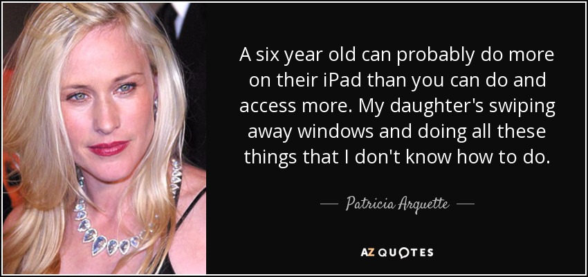 A six year old can probably do more on their iPad than you can do and access more. My daughter's swiping away windows and doing all these things that I don't know how to do. - Patricia Arquette
