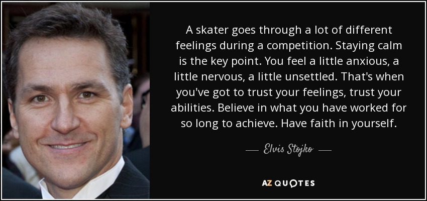 A skater goes through a lot of different feelings during a competition. Staying calm is the key point. You feel a little anxious, a little nervous, a little unsettled. That's when you've got to trust your feelings, trust your abilities. Believe in what you have worked for so long to achieve. Have faith in yourself. - Elvis Stojko