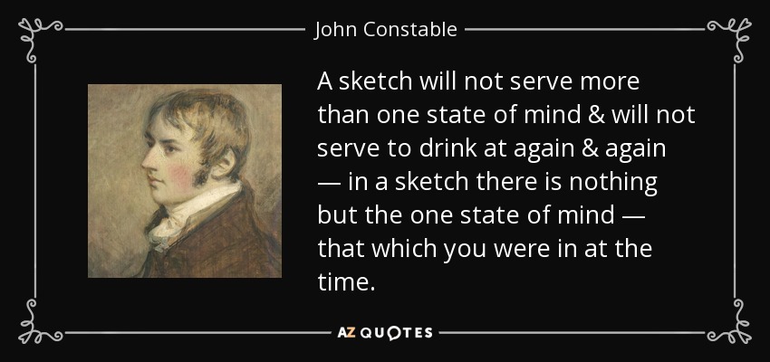 A sketch will not serve more than one state of mind & will not serve to drink at again & again — in a sketch there is nothing but the one state of mind — that which you were in at the time. - John Constable