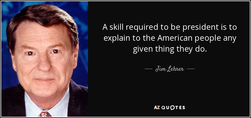 A skill required to be president is to explain to the American people any given thing they do. - Jim Lehrer
