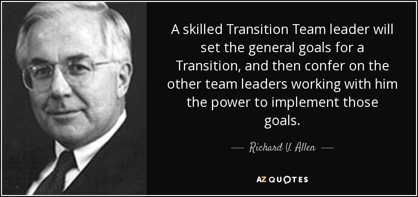 A skilled Transition Team leader will set the general goals for a Transition, and then confer on the other team leaders working with him the power to implement those goals. - Richard V. Allen