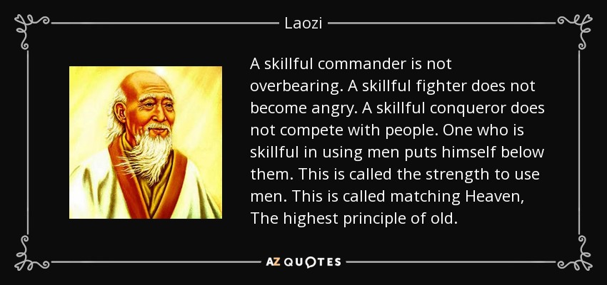 A skillful commander is not overbearing. A skillful fighter does not become angry. A skillful conqueror does not compete with people. One who is skillful in using men puts himself below them. This is called the strength to use men. This is called matching Heaven, The highest principle of old. - Laozi