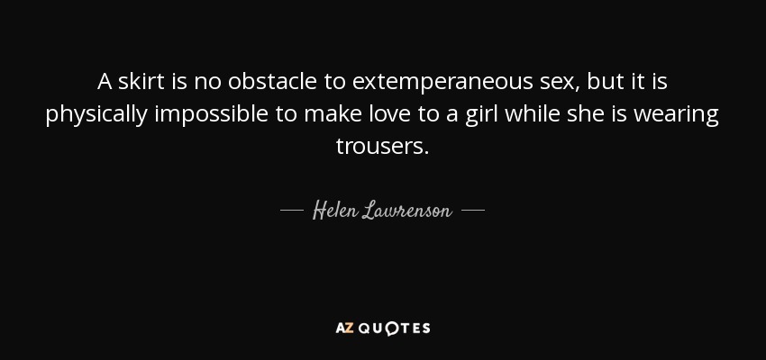 A skirt is no obstacle to extemperaneous sex, but it is physically impossible to make love to a girl while she is wearing trousers. - Helen Lawrenson