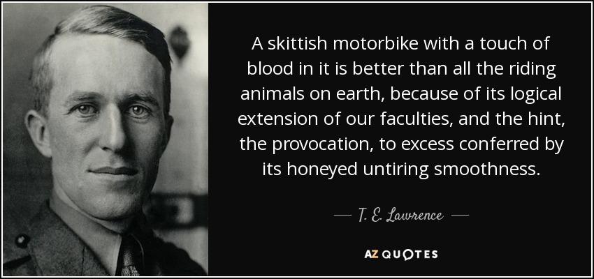 A skittish motorbike with a touch of blood in it is better than all the riding animals on earth, because of its logical extension of our faculties, and the hint, the provocation, to excess conferred by its honeyed untiring smoothness. - T. E. Lawrence