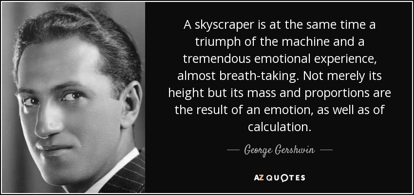 A skyscraper is at the same time a triumph of the machine and a tremendous emotional experience, almost breath-taking. Not merely its height but its mass and proportions are the result of an emotion, as well as of calculation. - George Gershwin