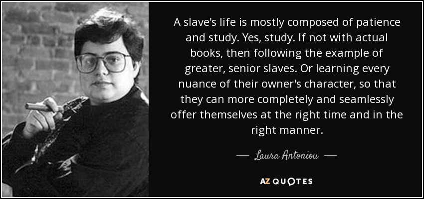 A slave's life is mostly composed of patience and study. Yes, study. If not with actual books, then following the example of greater, senior slaves. Or learning every nuance of their owner's character, so that they can more completely and seamlessly offer themselves at the right time and in the right manner. - Laura Antoniou