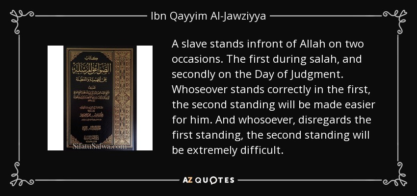 A slave stands infront of Allah on two occasions. The first during salah, and secondly on the Day of Judgment. Whoseover stands correctly in the first, the second standing will be made easier for him. And whosoever, disregards the first standing, the second standing will be extremely difficult. - Ibn Qayyim Al-Jawziyya