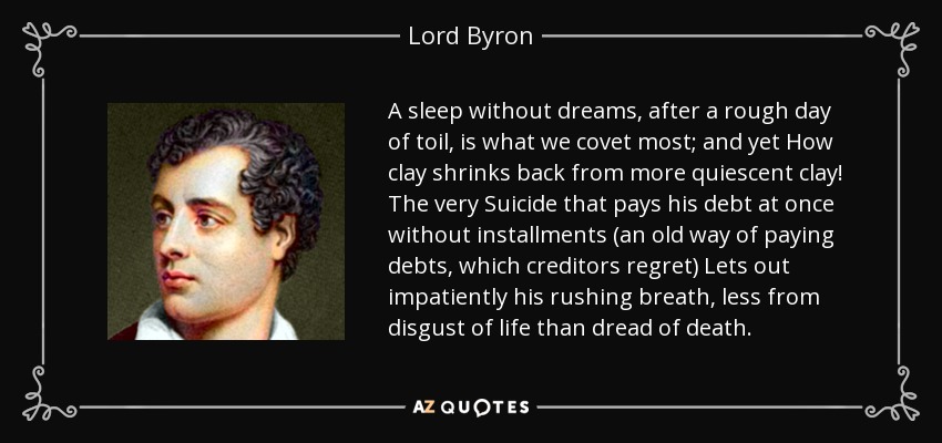 A sleep without dreams, after a rough day of toil, is what we covet most; and yet How clay shrinks back from more quiescent clay! The very Suicide that pays his debt at once without installments (an old way of paying debts, which creditors regret) Lets out impatiently his rushing breath, less from disgust of life than dread of death. - Lord Byron