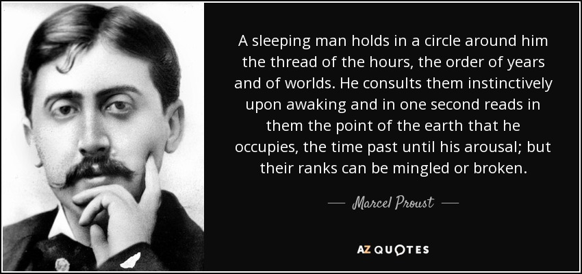 A sleeping man holds in a circle around him the thread of the hours, the order of years and of worlds. He consults them instinctively upon awaking and in one second reads in them the point of the earth that he occupies, the time past until his arousal; but their ranks can be mingled or broken. - Marcel Proust
