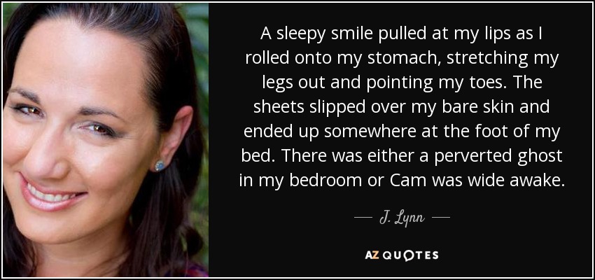 A sleepy smile pulled at my lips as I rolled onto my stomach, stretching my legs out and pointing my toes. The sheets slipped over my bare skin and ended up somewhere at the foot of my bed. There was either a perverted ghost in my bedroom or Cam was wide awake. - J. Lynn