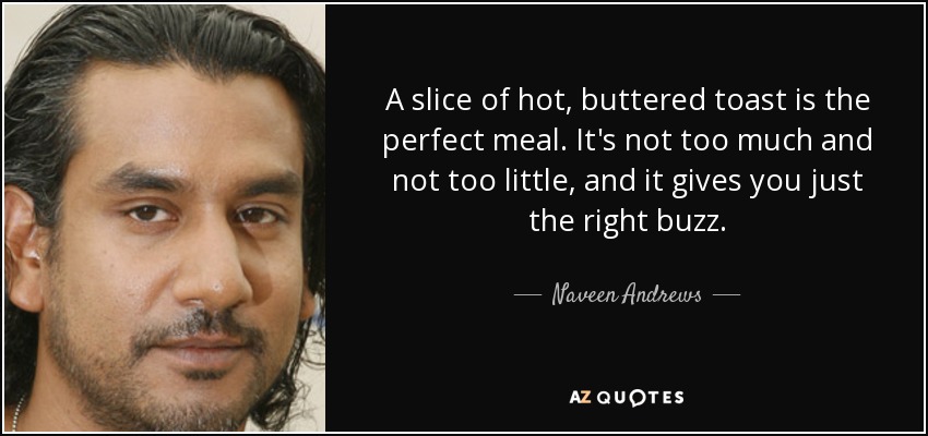 A slice of hot, buttered toast is the perfect meal. It's not too much and not too little, and it gives you just the right buzz. - Naveen Andrews