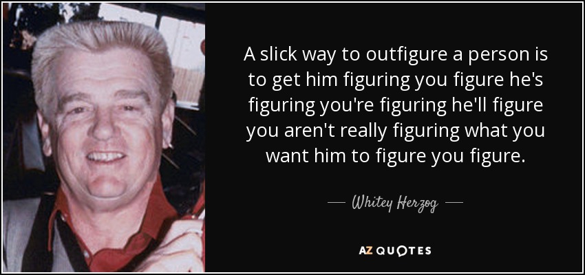A slick way to outfigure a person is to get him figuring you figure he's figuring you're figuring he'll figure you aren't really figuring what you want him to figure you figure. - Whitey Herzog