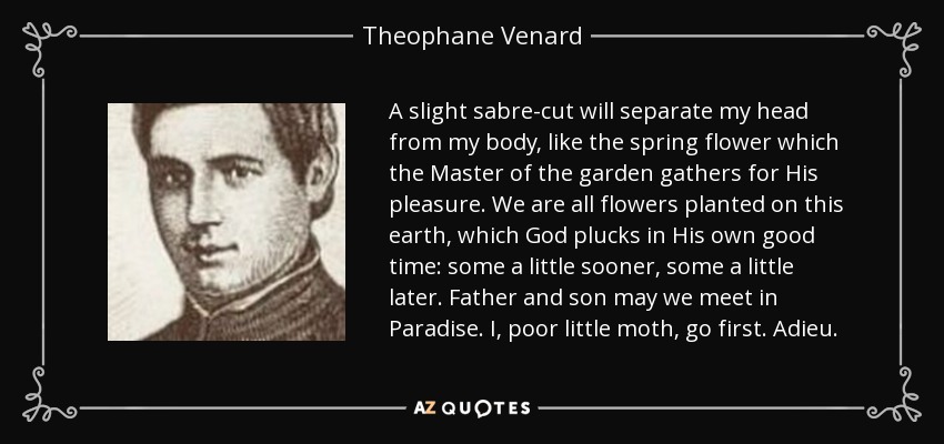 A slight sabre-cut will separate my head from my body, like the spring flower which the Master of the garden gathers for His pleasure. We are all flowers planted on this earth, which God plucks in His own good time: some a little sooner, some a little later. Father and son may we meet in Paradise. I, poor little moth, go first. Adieu. - Theophane Venard