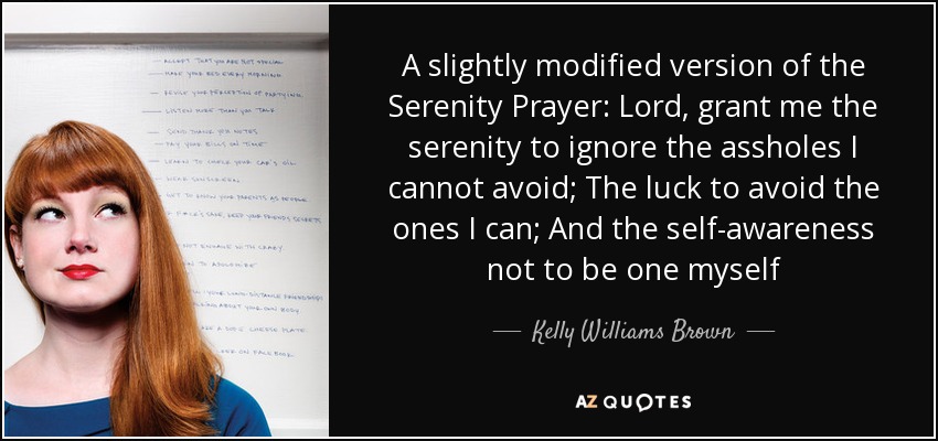 A slightly modified version of the Serenity Prayer: Lord, grant me the serenity to ignore the assholes I cannot avoid; The luck to avoid the ones I can; And the self-awareness not to be one myself - Kelly Williams Brown