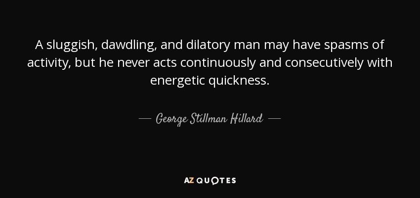 A sluggish, dawdling, and dilatory man may have spasms of activity, but he never acts continuously and consecutively with energetic quickness. - George Stillman Hillard