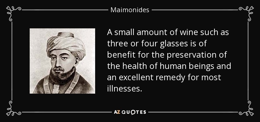 A small amount of wine such as three or four glasses is of benefit for the preservation of the health of human beings and an excellent remedy for most illnesses. - Maimonides