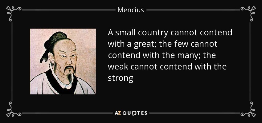 A small country cannot contend with a great; the few cannot contend with the many; the weak cannot contend with the strong - Mencius