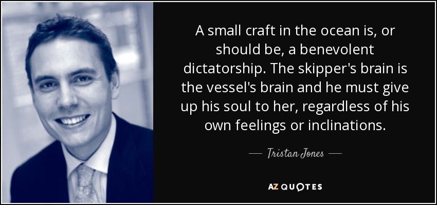 A small craft in the ocean is, or should be, a benevolent dictatorship. The skipper's brain is the vessel's brain and he must give up his soul to her, regardless of his own feelings or inclinations. - Tristan Jones