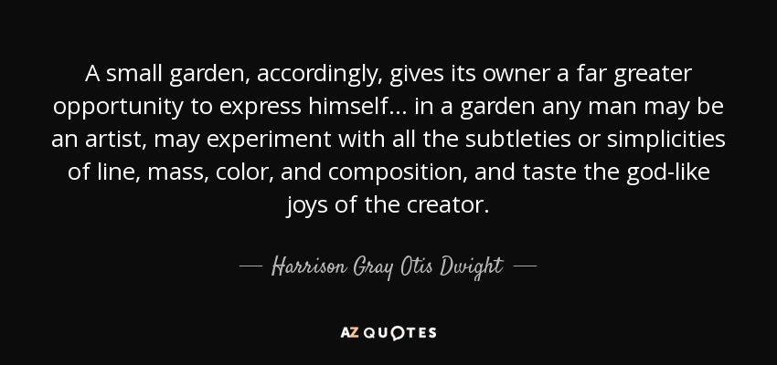 A small garden, accordingly, gives its owner a far greater opportunity to express himself ... in a garden any man may be an artist, may experiment with all the subtleties or simplicities of line, mass, color, and composition, and taste the god-like joys of the creator. - Harrison Gray Otis Dwight