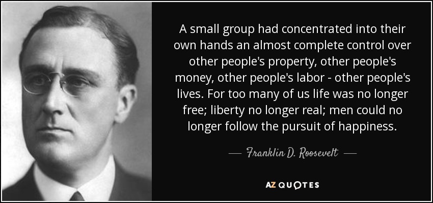 A small group had concentrated into their own hands an almost complete control over other people's property, other people's money, other people's labor - other people's lives. For too many of us life was no longer free; liberty no longer real; men could no longer follow the pursuit of happiness. - Franklin D. Roosevelt