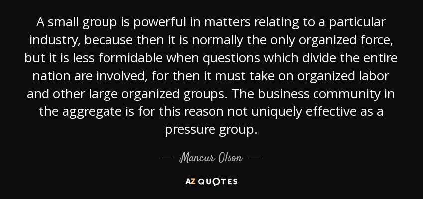 A small group is powerful in matters relating to a particular industry, because then it is normally the only organized force, but it is less formidable when questions which divide the entire nation are involved, for then it must take on organized labor and other large organized groups. The business community in the aggregate is for this reason not uniquely effective as a pressure group. - Mancur Olson