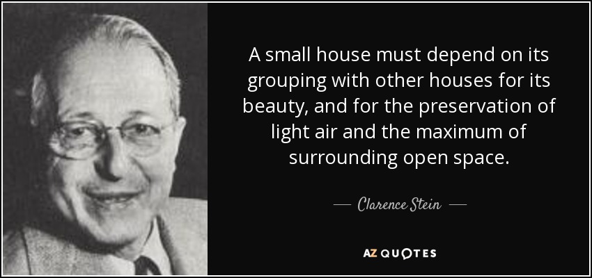 A small house must depend on its grouping with other houses for its beauty, and for the preservation of light air and the maximum of surrounding open space. - Clarence Stein