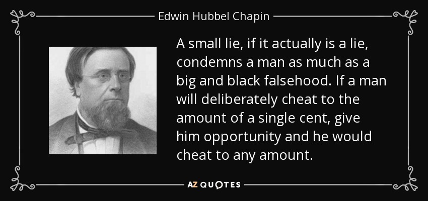 A small lie, if it actually is a lie, condemns a man as much as a big and black falsehood. If a man will deliberately cheat to the amount of a single cent, give him opportunity and he would cheat to any amount. - Edwin Hubbel Chapin