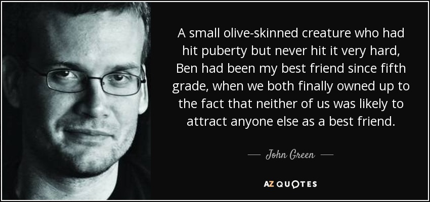 A small olive-skinned creature who had hit puberty but never hit it very hard, Ben had been my best friend since fifth grade, when we both finally owned up to the fact that neither of us was likely to attract anyone else as a best friend. - John Green