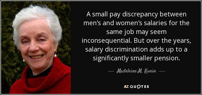 A small pay discrepancy between men's and women's salaries for the same job may seem inconsequential. But over the years, salary discrimination adds up to a significantly smaller pension. - Madeleine M. Kunin