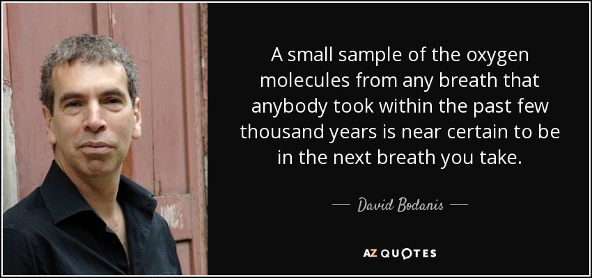 A small sample of the oxygen molecules from any breath that anybody took within the past few thousand years is near certain to be in the next breath you take. - David Bodanis