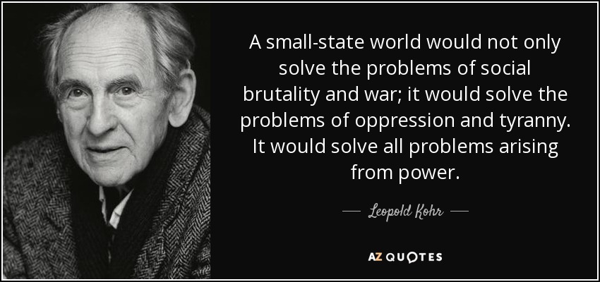 A small-state world would not only solve the problems of social brutality and war; it would solve the problems of oppression and tyranny. It would solve all problems arising from power. - Leopold Kohr