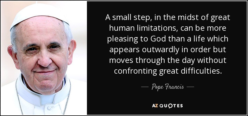 A small step, in the midst of great human limitations, can be more pleasing to God than a life which appears outwardly in order but moves through the day without confronting great difficulties. - Pope Francis