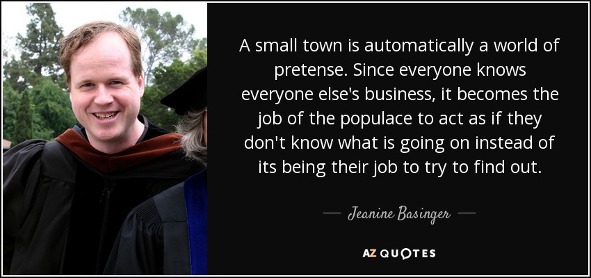 A small town is automatically a world of pretense. Since everyone knows everyone else's business, it becomes the job of the populace to act as if they don't know what is going on instead of its being their job to try to find out. - Jeanine Basinger