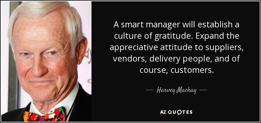 A smart manager will establish a culture of gratitude. Expand the appreciative attitude to suppliers, vendors, delivery people, and of course, customers. - Harvey Mackay