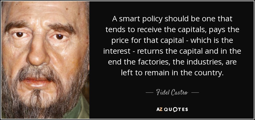 A smart policy should be one that tends to receive the capitals, pays the price for that capital - which is the interest - returns the capital and in the end the factories, the industries, are left to remain in the country. - Fidel Castro