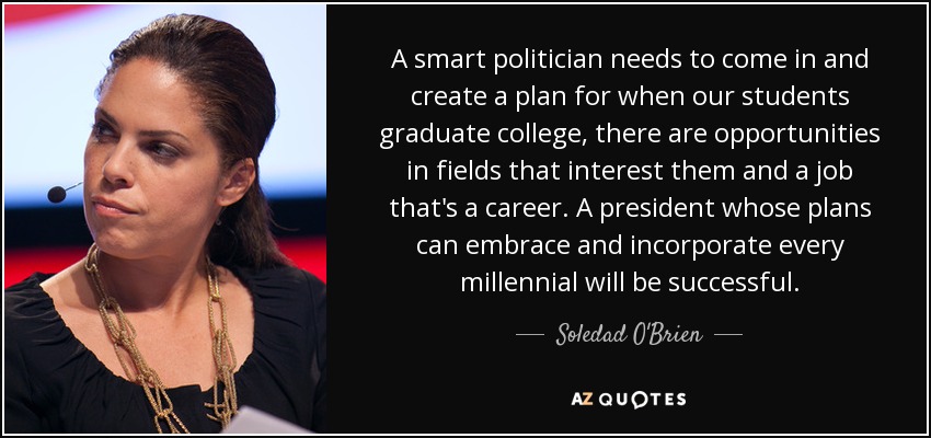 A smart politician needs to come in and create a plan for when our students graduate college, there are opportunities in fields that interest them and a job that's a career. A president whose plans can embrace and incorporate every millennial will be successful. - Soledad O'Brien