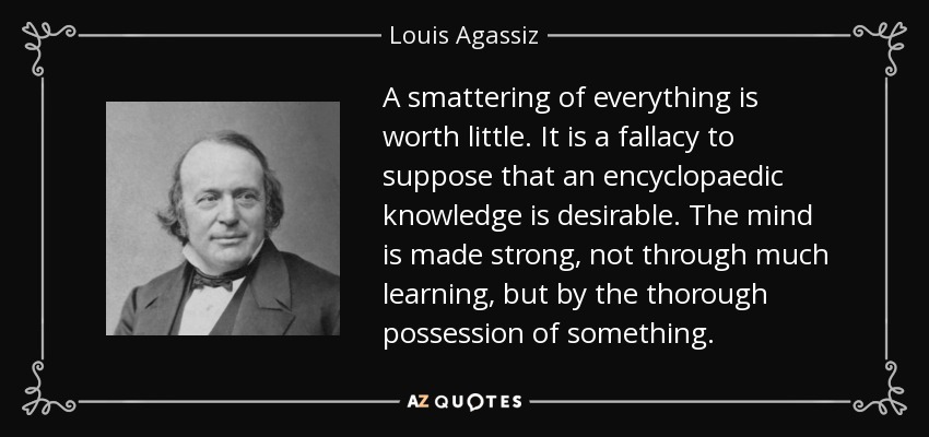 A smattering of everything is worth little. It is a fallacy to suppose that an encyclopaedic knowledge is desirable. The mind is made strong, not through much learning, but by the thorough possession of something. - Louis Agassiz
