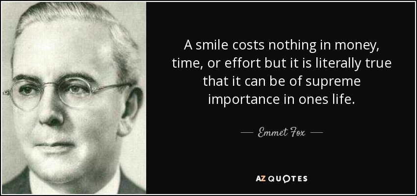 A smile costs nothing in money, time, or effort but it is literally true that it can be of supreme importance in ones life. - Emmet Fox