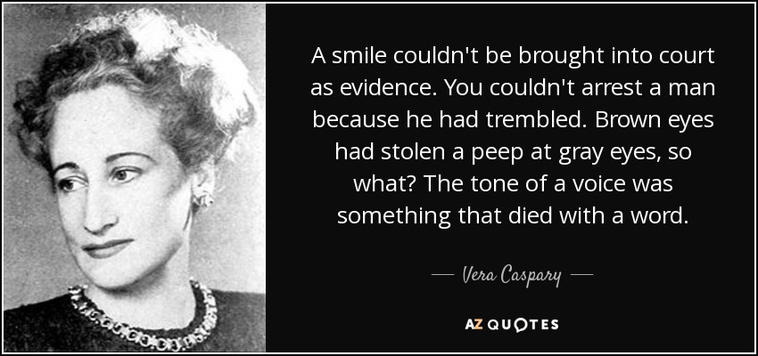 A smile couldn't be brought into court as evidence. You couldn't arrest a man because he had trembled. Brown eyes had stolen a peep at gray eyes, so what? The tone of a voice was something that died with a word. - Vera Caspary