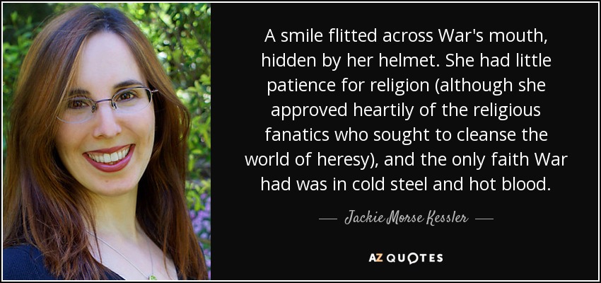 A smile flitted across War's mouth, hidden by her helmet. She had little patience for religion (although she approved heartily of the religious fanatics who sought to cleanse the world of heresy), and the only faith War had was in cold steel and hot blood. - Jackie Morse Kessler
